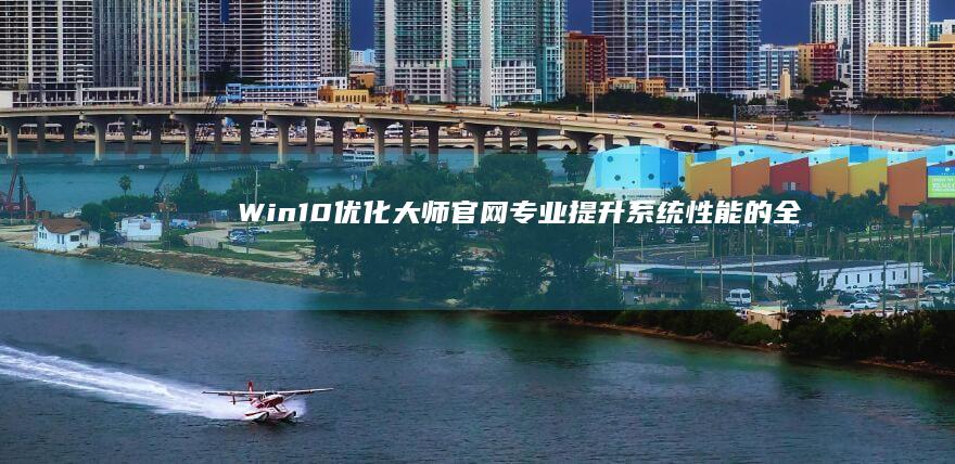 Win10优化大师官网：专业提升系统性能的全方位指南